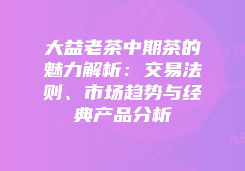 大益老茶中期茶的魅力解析：交易法则、市场趋势与经典产品分析