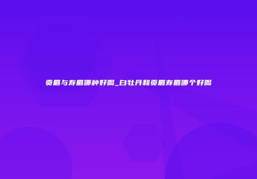 贡眉与寿眉哪种好喝_白牡丹和贡眉寿眉哪个好喝