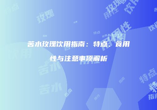 苦水玫瑰饮用指南：特点、食用性与注意事项解析