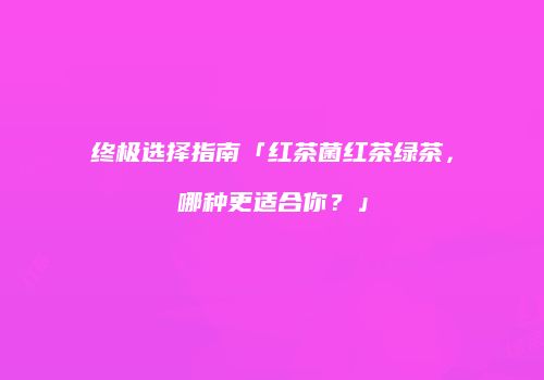 终极选择指南「红茶菌红茶绿茶，哪种更适合你？」
