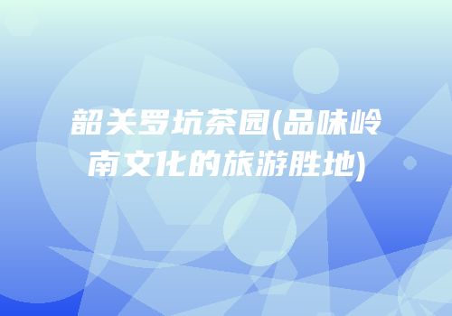 韶关罗坑茶园(品味岭南文化的旅游胜地)