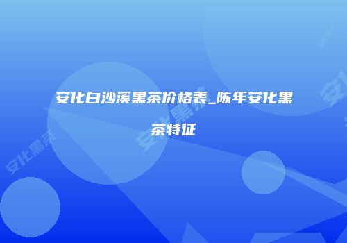 安化白沙溪黑茶价格表_陈年安化黑茶特征