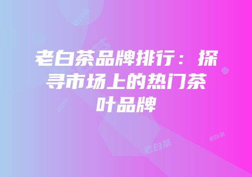 老白茶品牌排行：探寻市场上的热门茶叶品牌
