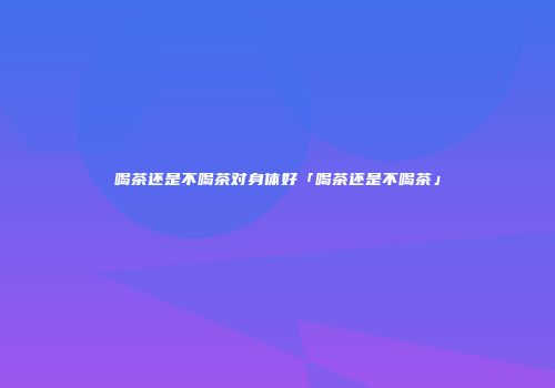 喝茶还是不喝茶对身体好「喝茶还是不喝茶」
