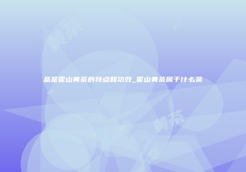 品鉴霍山黄茶的特点和功效_霍山黄茶属于什么茶