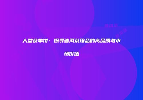 大益茶羊饼：探寻普洱茶珍品的高品质与市场价值