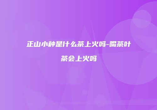 正山小种是什么茶上火吗-喝茶叶茶会上火吗