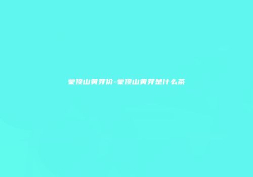 蒙顶山黄芽价-蒙顶山黄芽是什么茶