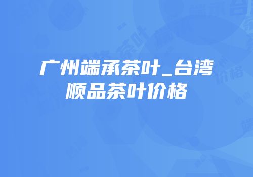 广州端承茶叶_台湾顺品茶叶价格
