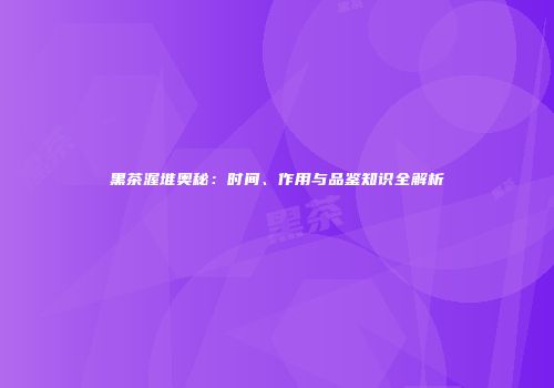 黑茶渥堆奥秘：时间、作用与品鉴知识全解析