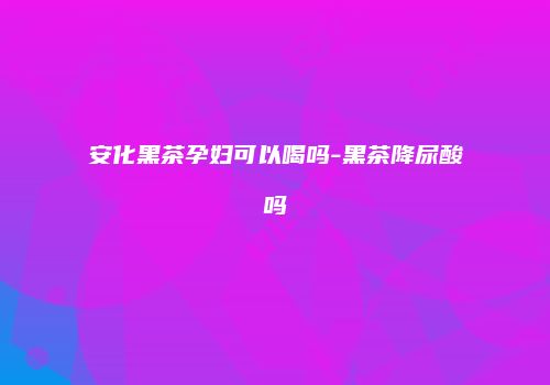 安化黑茶孕妇可以喝吗-黑茶降尿酸吗