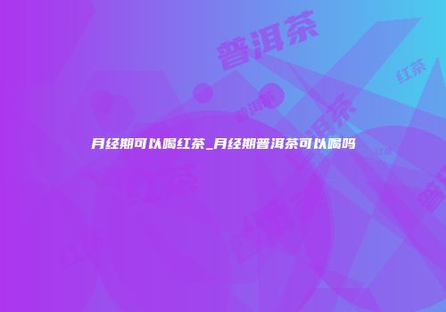 月经期可以喝红茶_月经期普洱茶可以喝吗