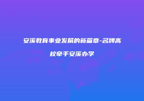 安溪教育事业发展的新篇章-名牌高校牵手安溪办学