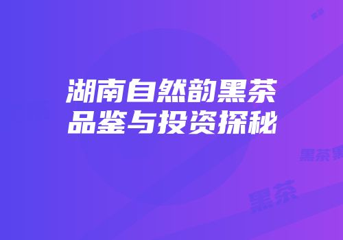 湖南自然韵黑茶品鉴与投资探秘