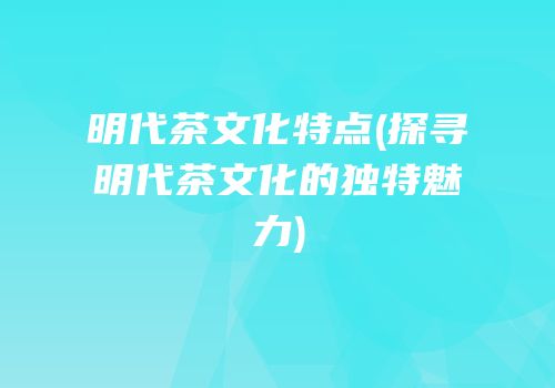 明代茶文化特点(探寻明代茶文化的独特魅力)