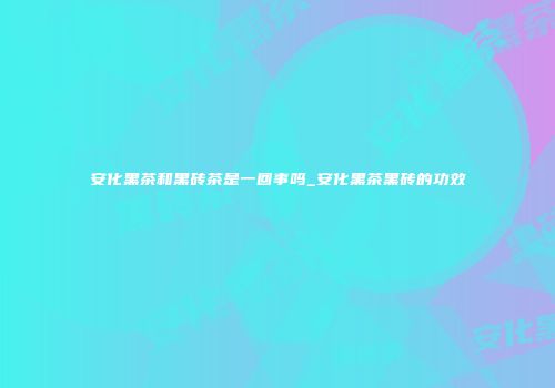 安化黑茶和黑砖茶是一回事吗_安化黑茶黑砖的功效