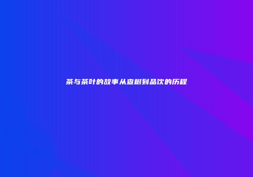茶与茶叶的故事从查树到品饮的历程