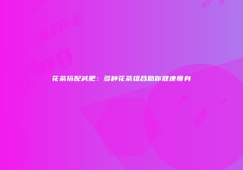 花茶搭配减肥：多种花茶组合助你健康瘦身