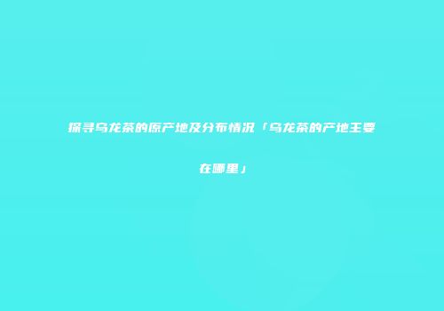探寻乌龙茶的原产地及分布情况「乌龙茶的产地主要在哪里」