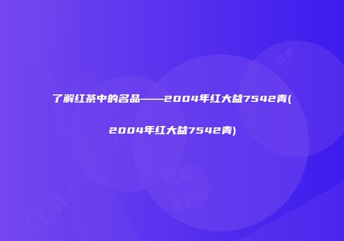 了解红茶中的名品——2004年红大益7542青(2004年红大益7542青)