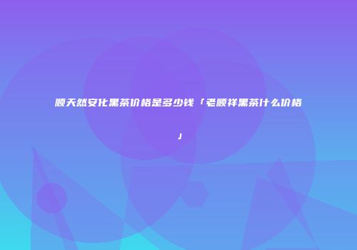 顺天然安化黑茶价格是多少钱「老顺祥黑茶什么价格」