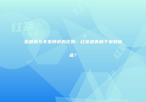 发酵茶与不发酵茶的区别：红茶是否属于发酵食品？