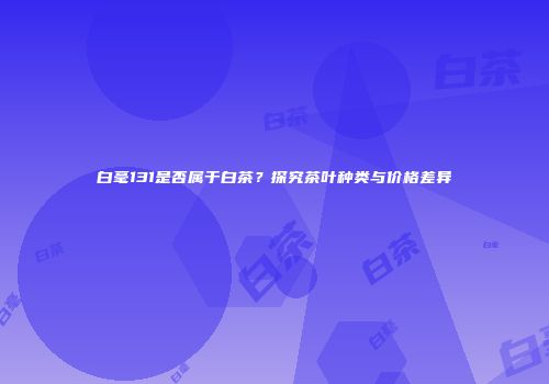 白毫131是否属于白茶？探究茶叶种类与价格差异