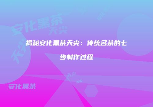 揭秘安化黑茶天尖：传统名茶的七步制作过程