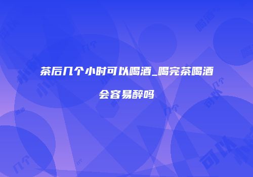 茶后几个小时可以喝酒_喝完茶喝酒会容易醉吗