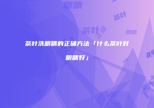 茶叶洗眼睛的正确方法「什么茶叶对眼睛好」