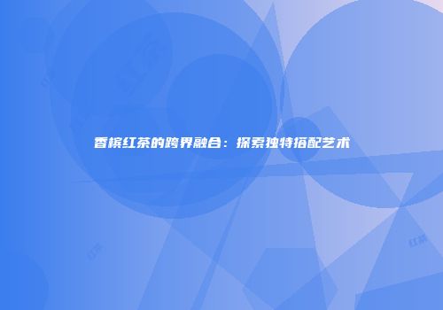 香槟红茶的跨界融合：探索独特搭配艺术