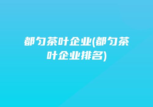 都匀茶叶企业(都匀茶叶企业排名)