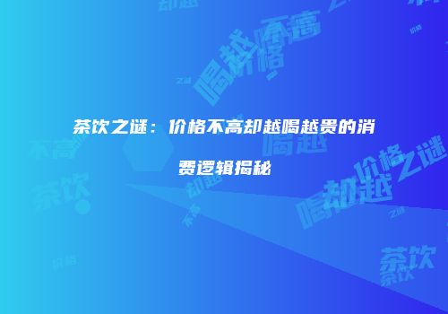 茶饮之谜：价格不高却越喝越贵的消费逻辑揭秘