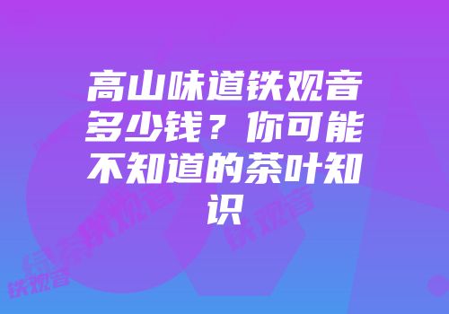 高山味道铁观音多少钱？你可能不知道的茶叶知识