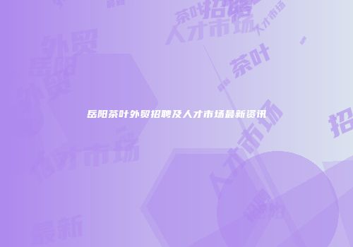 岳阳茶叶外贸招聘及人才市场最新资讯