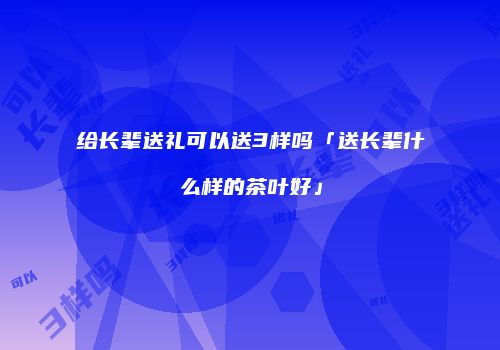 给长辈送礼可以送3样吗「送长辈什么样的茶叶好」