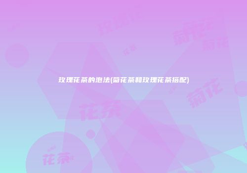 玫瑰花茶的泡法(菊花茶和玫瑰花茶搭配)