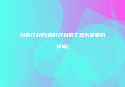 绿茶开封后(茶叶开封后干燥剂需要扔掉吗)