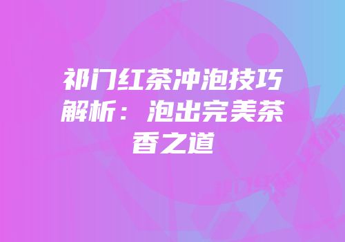 祁门红茶冲泡技巧解析：泡出完美茶香之道