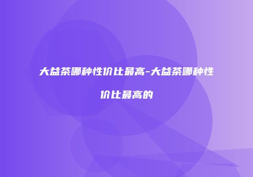 大益茶哪种性价比最高-大益茶哪种性价比最高的
