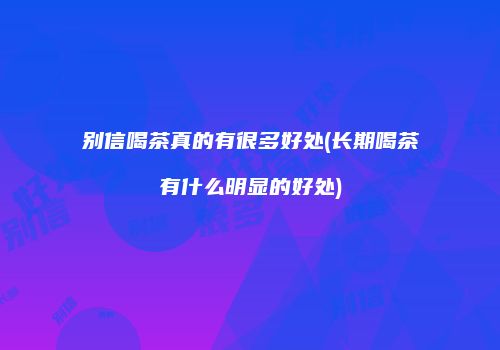 别信喝茶真的有很多好处(长期喝茶有什么明显的好处)