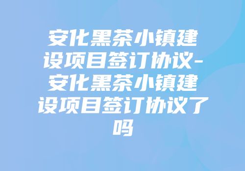 安化黑茶小镇建设项目签订协议-安化黑茶小镇建设项目签订协议了吗