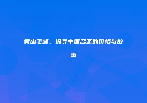 黄山毛峰：探寻中国名茶的价格与故事