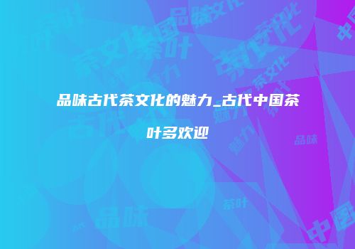 品味古代茶文化的魅力_古代中国茶叶多欢迎