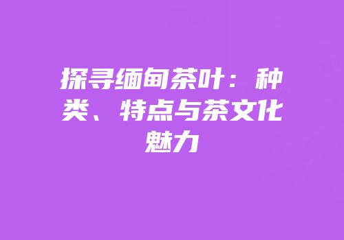 探寻缅甸茶叶：种类、特点与茶文化魅力