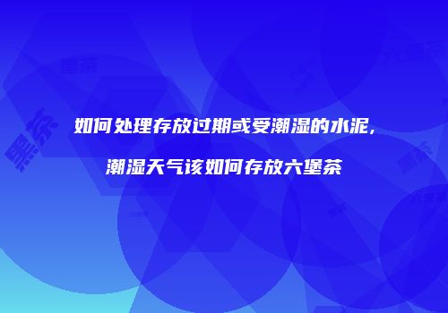 如何处理存放过期或受潮湿的水泥,潮湿天气该如何存放六堡茶