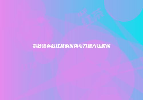 紫砂罐存放红茶的优势与开罐方法解析