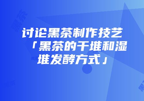 讨论黑茶制作技艺「黑茶的干堆和湿堆发酵方式」