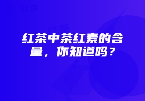 红茶中茶红素的含量，你知道吗？
