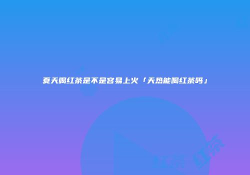 夏天喝红茶是不是容易上火「天热能喝红茶吗」